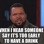 It's 5 O'Clock Somewhere  | WHEN I HEAR SOMEONE SAY IT'S TOO EARLY TO HAVE A DRINK | image tagged in ice cube - what,ice cube,drinking,confused,ice cube disgusted,memes | made w/ Imgflip meme maker