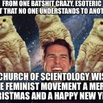 Tom Cruise Cats | FROM ONE BATSHIT CRAZY, ESOTERIC CULT THAT NO ONE UNDERSTANDS TO ANOTHER;; THE CHURCH OF SCIENTOLOGY WISHES THE FEMINIST MOVEMENT A MERRY CHRISTMAS AND A HAPPY NEW YEAR! | image tagged in tom cruise cats | made w/ Imgflip meme maker