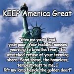 KEEP America Great | KEEP America Great; "Give me your tired, your poor,
Your huddled masses yearning to breathe free,
The wretched refuse of your teeming shore.
Send these, the homeless, tempest-tost to me,
I lift my lamp beside the golden door!" | image tagged in statue of liberty | made w/ Imgflip meme maker