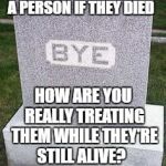 Herpderpdeatho | IF YOU WOULD MISS A PERSON IF THEY DIED; HOW ARE YOU REALLY TREATING THEM WHILE THEY'RE STILL ALIVE? A.M.HEARKENER SCOTT | image tagged in herpderpdeatho | made w/ Imgflip meme maker