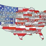 Stronger Together | “Pit race against race, religion against religion, prejudice against prejudice. Divide and conquer! We must not let that happen here.”; ~Eleanor Roosevelt | image tagged in united states of america,eleanor roosevelt,race,religion,prejudice,division | made w/ Imgflip meme maker