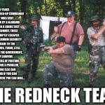 redneck army | 10 YEARS AGO A LIQUORED-UP COMMANDO UNIT WAS SENT TO PRISON BY A ALABAMA COURT FOR A CRIME THEY DIDN'T COMMIT. THESE MEN PROMPTLY ESCAPED FROM A MAXIMUM SECURITY STOCKADE TO THE BACKWOODS. TODAY, STILL WANTED BY THE GOVERNMENT, THEY SURVIVE AS SOLDIERS OF FORTUNE. IF YOU HAVE A PROBLEM, IF NO ONE ELSE CAN HELP, AND IF YOU CAN FIND THEM, MAYBE YOU CAN HIRE... THE REDNECK TEAM | image tagged in redneck army | made w/ Imgflip meme maker
