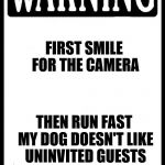 Warning | FIRST SMILE FOR THE CAMERA; THEN RUN FAST MY DOG DOESN'T LIKE UNINVITED GUESTS | image tagged in warning | made w/ Imgflip meme maker