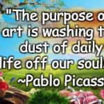 Dust Off Your Soul | "The purpose of art is washing the dust of daily life off our souls."; ~Pablo Picasso | image tagged in nature,pablo picasso,art,life,purpose | made w/ Imgflip meme maker