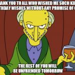 Mr Burns Simpsons Brandy | THANK YOU TO ALL WHO WISHED ME SUCH KIND BIRTHDAY WISHES WITHOUT ANY PROMISE OF CAKE; THE REST OF YOU WILL BE UNFRIENDED TOMORROW | image tagged in mr burns simpsons brandy | made w/ Imgflip meme maker