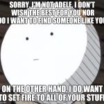 Korosense Straight Face | SORRY, I'M NOT ADELE, I DON'T WISH THE BEST FOR YOU NOR DO I WANT TO FIND SOMEONE LIKE YOU. ON THE OTHER HAND, I DO WANT TO SET FIRE TO ALL OF YOUR STUFF. | image tagged in korosense straight face | made w/ Imgflip meme maker