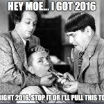 Three Stooges | HEY MOE... I GOT 2016; ALL RIGHT 2016, STOP IT OR I'LL PULL THIS TOOTH | image tagged in three stooges | made w/ Imgflip meme maker