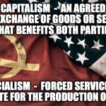 communism and capitalism | CAPITALISM  -  AN AGREED UPON EXCHANGE OF GOODS OR SERVICES THAT BENEFITS BOTH PARTIES; SOCIALISM  -  FORCED SERVICE TO THE STATE FOR THE PRODUCTION OF GOODS | image tagged in communism and capitalism | made w/ Imgflip meme maker