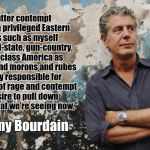 Bourdain | "The utter contempt with which privileged Eastern liberals such as myself discuss red-state, gun-country, working-class America as ridiculous and morons and rubes is largely responsible for the upswell of rage and contempt and desire to pull down the temple that we’re seeing now,”; - Anthony Bourdain | image tagged in bourdain | made w/ Imgflip meme maker