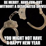Be Responsible | BE MERRY , HAVE FUN, BUT WITHOUT A DESIGNATED DRIVER; YOU MIGHT NOT HAVE A HAPPY NEW YEAR | image tagged in handcuffs,happy new year,don't drink and drive,safety,police | made w/ Imgflip meme maker