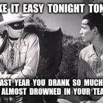 Be safe tonight people.  Happy New Year everybody  !!    Pun credit to Jaime Buelow.  | TAKE  IT  EASY  TONIGHT  TONTO; LAST  YEAR  YOU  DRANK  SO  MUCH  YOU  ALMOST  DROWNED  IN  YOUR  TEA PEE | image tagged in lone ranger and tonto,new years eve,drinking,new year,imgflip users | made w/ Imgflip meme maker