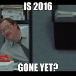office space milton | IS 2016; GONE YET? | image tagged in office space milton | made w/ Imgflip meme maker