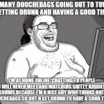Happy New Year! | SO MANY DOUCHEBAGS GOING OUT TO TOWN, GETTING DRUNK AND HAVING A GOOD TIME; I'M AT HOME ONLINE, CHATTING TO PEOPLE I WILL NEVER MEET AND WATCHING SHITTY KIDDIES SHOWS BECAUSE I'M A NICE GUY WHO THINKS ONLY DOUCHEBAGS GO OUT N GET DRUNK TO HAVE A GOOD TIME! | image tagged in 9gagging neckbeard,memes,loser,neckbeard | made w/ Imgflip meme maker