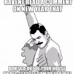 freddie mercury fist pump  | THAT MOMENT YOU  HAVENT READ A COMMENT ON NEW YEAR THAT; DONT GO OUT OF YOUR HOUSE ON DEC 31 AT 11:59 PM OR YOU WILL RETURN TO YOUR HOME NEXT YEAR | image tagged in freddie mercury fist pump | made w/ Imgflip meme maker