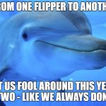 Flipper | FROM ONE FLIPPER TO ANOTHER; LET US FOOL AROUND THIS YEAR TWO - LIKE WE ALWAYS DONE | image tagged in flipper | made w/ Imgflip meme maker