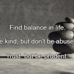 balance | Find balance in life. Be kind, but don't be abused. Trust, but be prudent. | image tagged in balance | made w/ Imgflip meme maker