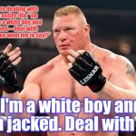 Well Come Git Some....Come @ me Bro. | "I've been dealing with that my entire life," he said. "I'm a white boy and I'm jacked -- deal with it. What do you want me to say?"; "I'm a white boy and I'm jacked. Deal with it." | image tagged in brock lesnar,come at me bro,welcome to imgflip,welcome to the internets,the most interesting man in yhe jungle | made w/ Imgflip meme maker