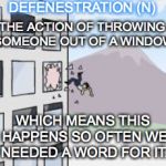 jump out of window | DEFENESTRATION (N); THE ACTION OF THROWING SOMEONE OUT OF A WINDOW; WHICH MEANS THIS HAPPENS SO OFTEN WE NEEDED A WORD FOR IT. | image tagged in jump out of window | made w/ Imgflip meme maker