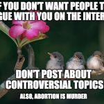 Just saying! | IF YOU DON'T WANT PEOPLE TO ARGUE WITH YOU ON THE INTERNET; DON'T POST ABOUT CONTROVERSIAL TOPICS; ALSO, ABORTION IS MURDER | image tagged in 3 baby birds branch flower,internet,troll,abortion,murder,bacon | made w/ Imgflip meme maker