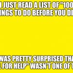 yellow meme | I JUST READ A LIST OF "100 THINGS TO DO BEFORE YOU DIE". I WAS PRETTY SURPRISED THAT "YELL FOR HELP" WASN'T ONE OF THEM. | image tagged in yellow meme | made w/ Imgflip meme maker