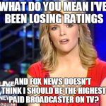 Megyn Kelly Essentially | WHAT DO YOU MEAN I'VE BEEN LOSING RATINGS; AND FOX NEWS DOESN'T THINK I SHOULD BE THE HIGHEST PAID BROADCASTER ON TV? | image tagged in megyn kelly essentially | made w/ Imgflip meme maker
