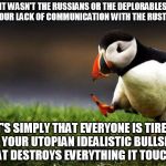 IT WASN'T THE RUSSIANS OR THE DEPLORABLES OR YOUR LACK OF COMMUNICATION WITH THE RUST BELT IT'S SIMPLY THAT EVERYONE IS TIRED OF YOUR UTOPIA | image tagged in memes,unpopular opinion puffin | made w/ Imgflip meme maker