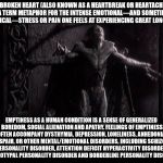 God of Emptiness | A BROKEN HEART (ALSO KNOWN AS A HEARTBREAK OR HEARTACHE) IS A TERM METAPHOR FOR THE INTENSE EMOTIONAL—AND SOMETIMES PHYSICAL—STRESS OR PAIN ONE FEELS AT EXPERIENCING GREAT LONGING. EMPTINESS AS A HUMAN CONDITION IS A SENSE OF GENERALIZED BOREDOM, SOCIAL ALIENATION AND APATHY. FEELINGS OF EMPTINESS OFTEN ACCOMPANY DYSTHYMIA, DEPRESSION, LONELINESS, ANHEDONIA, DESPAIR, OR OTHER MENTAL/EMOTIONAL DISORDERS, INCLUDING SCHIZOID PERSONALITY DISORDER, ATTENTION DEFICIT HYPERACTIVITY DISORDER, SCHIZOTYPAL PERSONALITY DISORDER AND BORDERLINE PERSONALITY DISORDER | image tagged in god of emptiness | made w/ Imgflip meme maker