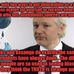Julian Assange | There are only two ways to get information as a journalist. Witness events for yourself or receive information from someone who has. Anonymous sources are perfectly normal. WikiLeaks and Assange do exactly the same thing that journalists have always done . The difference is that people are so used to seeing biased and false news,  they think the TRUTH is strange and scary now. | image tagged in julian assange | made w/ Imgflip meme maker