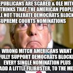 mitch mcconnell | REPUBLICANS ARE SCARED & OLE MITCH THINKS THAT THE AMERICAN PEOPLE WILL NOT TOLERATE DEMOCRATS BLOCKING SUPREME COURTS NOMINATIONS; WRONG MITCH AMERICANS WANT & FULLY SUPPORT DEMOCRATS BLOCKING EVERY SINGLE NOMINATION PLUS ADD A LITTLE FILIBUSTER, TO THE MIX | image tagged in mitch mcconnell | made w/ Imgflip meme maker