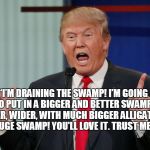 Donald Trump | “I’M DRAINING THE SWAMP! I’M GOING TO PUT IN A BIGGER AND BETTER SWAMP! DEEPER, WIDER, WITH MUCH BIGGER ALLIGATORS! YUGE SWAMP! YOU'LL LOVE IT. TRUST ME. | image tagged in donald trump | made w/ Imgflip meme maker