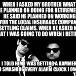 Blues Brothers | WHEN I ASKED MY BROTHER WHAT HE PLANNED ON DOING FOR RETIREMENT, HE SAID HE PLANNED ON WORKING FOR THE LOCAL INSURANCE COMPANY SETTLING CLAIMS. WHEN HE ASKED ME WHAT I WAS GOING TO DO WHEN I RETIRED... I TOLD HIM I WAS GETTING A HAMMER AND SMASHING EVERY ALARM CLOCK I OWNED. YAHBLE | image tagged in blues brothers | made w/ Imgflip meme maker