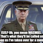 WASWAS | ISIS? Oh, you mean WASWAS.  That's what they'll be called as soon as I've taken over for a month. | image tagged in general mattis | made w/ Imgflip meme maker