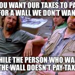 The Big Lebowski Dude, Donnie, Walter | YOU WANT OUR TAXES TO PAY FOR A WALL WE DON'T WANT; WHILE THE PERSON WHO WANTS THE WALL DOESN'T PAY TAXES | image tagged in the big lebowski dude donnie walter | made w/ Imgflip meme maker