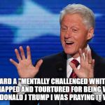 bill clinton | WHEN I HEARD A "MENTALLY CHALLENGED WHITE PERSON" WAS KIDNAPPED AND TOURTURED FOR BEING WHITE AND VOTING FOR DONALD J TRUMP I WAS PRAYING IT WAS MY WIFE | image tagged in bill clinton | made w/ Imgflip meme maker