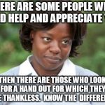 the help | THERE ARE SOME PEOPLE WHO NEED HELP AND APPRECIATE YOU THEN THERE ARE THOSE WHO LOOK FOR A HAND OUT FOR WHICH THEY ARE THANKLESS.  KNOW THE  | image tagged in the help | made w/ Imgflip meme maker