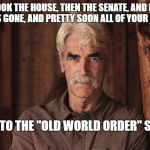 Sam Elliott The Ranch 2 | FIRST WE TOOK THE HOUSE, THEN THE SENATE, AND NOW POTUS. YOUR HOPE IS GONE, AND PRETTY SOON ALL OF YOUR CHANGES TOO; WELCOME TO THE "OLD WORLD ORDER" SNOWFLAKE | image tagged in sam elliott the ranch 2 | made w/ Imgflip meme maker