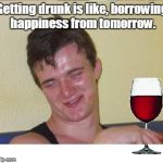 10 guy | Getting drunk is like, borrowing happiness from tomorrow. | image tagged in 10 guy | made w/ Imgflip meme maker