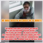 White Hate Crime Victim | HE WAS BEATEN BECAUSE HE IS WHITE. THE MEDIA CONTINUES TO FOCUS THE DIALOG ON THE VICTIM BEING "SPECIAL NEEDS" - THIS IS NOT THE ISSUE , THE ISSUE IS BLACKS ARE PERSECUTING WHITES . PLEASE SHARE THIS POST AND REDIRECT PEOPLE YOU ARE AROUND WHEN THEY TALK ABOUT THIS , REMIND THEM OF THE REAL ISSUE. | image tagged in white hate crime victim | made w/ Imgflip meme maker