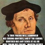 Martin Luther | "A TRUE FRIEND WILL ADMONISH HIS ERRING BROTHER, AND IF THE ERRING BROTHER HAS ANY SENSE AT ALL HE WILL THANK HIS FRIEND."
MARTIN LUTHER | image tagged in martin luther | made w/ Imgflip meme maker