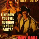 My dame sez,,, | NO MAN CAN MAKE                    YOU FEEL LIKE I DO,                        RIGHT TOOTS? LIKE HOW YOU FEEL NOTHING IN YOUR  PANTS? WHY, BABE,     WHY?,,, | image tagged in my dame sez   | made w/ Imgflip meme maker