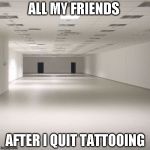 empty room | ALL MY FRIENDS; AFTER I QUIT TATTOOING | image tagged in empty room | made w/ Imgflip meme maker