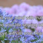 FLOWERS | Fill your mind with truth. Spend your life serving others. Love with all your heart. | image tagged in flowers | made w/ Imgflip meme maker