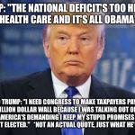 evil trump | TRUMP: "THE NATIONAL DEFICIT'S TOO HIGH TO PAY FOR HEALTH CARE AND IT'S ALL OBAMA'S FAULT."; ALSO TRUMP: "I NEED CONGRESS TO MAKE TAXPAYERS PAY FOR A $25 BILLION DOLLAR WALL BECAUSE I WAS TALKING OUT OF MY ASS AND NOW AMERICA'S DEMANDING I KEEP MY STUPID PROMISES I ONLY EVEN MADE TO GET ELECTED."   *NOT AN ACTUAL QUOTE, JUST WHAT HE'S THINKING* | image tagged in evil trump | made w/ Imgflip meme maker