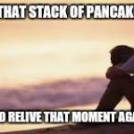 Sad man | I MISS THAT STACK OF PANCAKES I ATE; I WANT TO RELIVE THAT MOMENT AGAIN SOON | image tagged in sad man | made w/ Imgflip meme maker