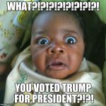 shocked | WHAT?!?!?!?!?!?!?!?! YOU VOTED TRUMP FOR PRESIDENT?!?! | image tagged in shocked | made w/ Imgflip meme maker