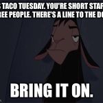 Bring It On | IT'S TACO TUESDAY. YOU'RE SHORT STAFFED THREE PEOPLE. THERE'S A LINE TO THE DOOR. BRING IT ON. | image tagged in bring it on | made w/ Imgflip meme maker