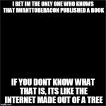 all black | I BET IM THE ONLY ONE WHO KNOWS THAT IWANTTOBEBACON PUBLISHED A BOOK IF YOU DONT KNOW WHAT THAT IS, ITS LIKE THE INTERNET MADE OUT OF A TREE | image tagged in all black | made w/ Imgflip meme maker