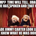 2 WISE MEN!   | TRUMP?  TIME WILL TELL.  OBAMA?  TIME HAS SPOKEN AND THAT FOOL; MADE JIMMY CARTER LOOK LIKE HE KNEW WHAT HE WAS DOING. | image tagged in muppets,obama,trump | made w/ Imgflip meme maker