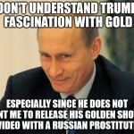  vladimir putin smiling  | I DON'T UNDERSTAND TRUMPS FASCINATION WITH GOLD; ESPECIALLY SINCE HE DOES NOT WANT ME TO RELEASE HIS GOLDEN SHOWER VIDEO WITH A RUSSIAN PROSTITUTE. | image tagged in vladimir putin smiling | made w/ Imgflip meme maker
