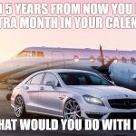 luxury | IF IN 5 YEARS FROM NOW YOU HAD 1 EXTRA MONTH IN YOUR CALENDAR, WHAT WOULD YOU DO WITH IT? | image tagged in luxury | made w/ Imgflip meme maker